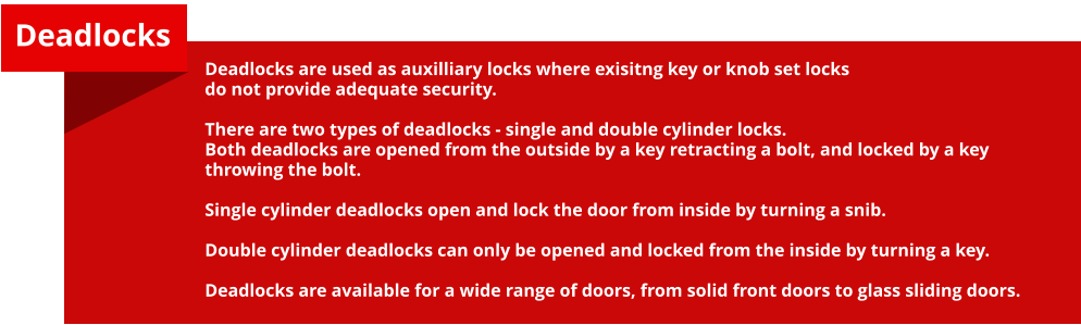 Deadlocks are used as auxilliary locks where exisitng key or knob set locks do not provide adequate security.  There are two types of deadlocks - single and double cylinder locks. Both deadlocks are opened from the outside by a key retracting a bolt, and locked by a key throwing the bolt.  Single cylinder deadlocks open and lock the door from inside by turning a snib.  Double cylinder deadlocks can only be opened and locked from the inside by turning a key.  Deadlocks are available for a wide range of doors, from solid front doors to glass sliding doors. Deadlocks