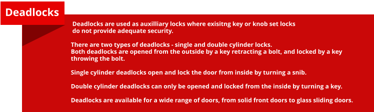 Deadlocks are used as auxilliary locks where exisitng key or knob set locks do not provide adequate security.  There are two types of deadlocks - single and double cylinder locks. Both deadlocks are opened from the outside by a key retracting a bolt, and locked by a key throwing the bolt.  Single cylinder deadlocks open and lock the door from inside by turning a snib.  Double cylinder deadlocks can only be opened and locked from the inside by turning a key.  Deadlocks are available for a wide range of doors, from solid front doors to glass sliding doors. Deadlocks