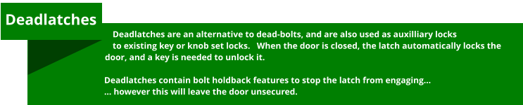 Deadlatches are an alternative to dead-bolts, and are also used as auxilliary locks to existing key or knob set locks.   When the door is closed, the latch automatically locks the door, and a key is needed to unlock it.  Deadlatches contain bolt holdback features to stop the latch from engaging… … however this will leave the door unsecured.  Deadlatches