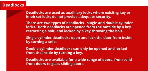 Deadlocks Deadlocks are used as auxilliary locks where exisitng key or knob set locks do not provide adequate security.  There are two types of deadlocks - single and double cylinder locks.  Both deadlocks are opened from the outside by a key retracting a bolt, and locked by a key throwing the bolt.  Single cylinder deadlocks open and lock the door from inside by turning a snib.  Double cylinder deadlocks can only be opened and locked from the inside by turning a key.  Deadlocks are available for a wide range of doors, from solid front doors to glass sliding doors.