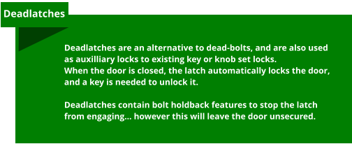 Deadlatches are an alternative to dead-bolts, and are also used as auxilliary locks to existing key or knob set locks.  When the door is closed, the latch automatically locks the door, and a key is needed to unlock it.  Deadlatches contain bolt holdback features to stop the latch from engaging… however this will leave the door unsecured.  Deadlatches