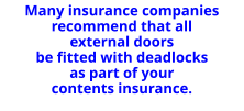Many insurance companies recommend that all external doors be fitted with deadlocks as part of your contents insurance.