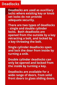 Deadlocks Deadlocks are used as auxilliary locks where exisitng key or knob set locks do not provide adequate security.  There are two types of deadlocks - single and double cylinder locks.  Both deadlocks are opened from the outside by a key retracting a bolt, and locked by a key throwing the bolt.  Single cylinder deadlocks open and lock the door from inside by turning a snib.  Double cylinder deadlocks can only be opened and locked from the inside by turning a key.  Deadlocks are available for a wide range of doors, from solid front doors to glass sliding doors.