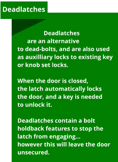Deadlatches are an alternative to dead-bolts, and are also used as auxilliary locks to existing key or knob set locks.   When the door is closed, the latch automatically locks the door, and a key is needed to unlock it.  Deadlatches contain a bolt holdback features to stop the latch from engaging… however this will leave the door unsecured.  Deadlatches