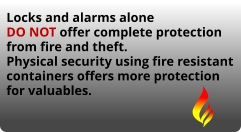 Locks and alarms alone DO NOT offer complete protection from fire and theft. Physical security using fire resistant containers offers more protection for valuables.