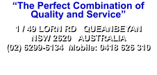 “The Perfect Combination of Quality and Service” 1 / 49 LORN RD   QUEANBEYAN NSW 2620   AUSTRALIA (02) 6299-6134  Mobile: 0418 626 310 1 / 49 LORN RD   QUEANBEYAN NSW 2620   AUSTRALIA (02) 6299-6134  Mobile: 0418 626 310 Website design & construction by Interstellar - copyright 2004-2020