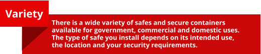 Variety  There is a wide variety of safes and secure containers available for government, commercial and domestic uses.   The type of safe you install depends on its intended use, the location and your security requirements.