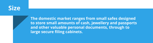 Size  The domestic market ranges from small safes designed to store small amounts of cash, jewellery and passports and other valuable personal documents, through to large secure filing cabinets.