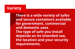Variety There is a wide variety of safes and secure containers available for government, commercial and domestic uses. The type of safe you install depends on its intended use, the location and your security requirements.