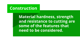 Construction  Material hardness, strength and resistance to cutting are some of the features that need to be considered.