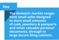 Size The domestic market ranges from small safes designed to store small amounts of cash, jewellery & passports and other valuable personal documents, through to large secure filing cabinets.
