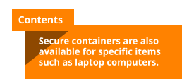 Contents  Secure containers are also available for specific items such as laptop computers.