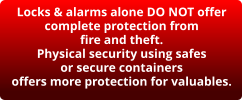 Locks & alarms alone DO NOT offer complete protection from fire and theft. Physical security using safes or secure containers offers more protection for valuables.